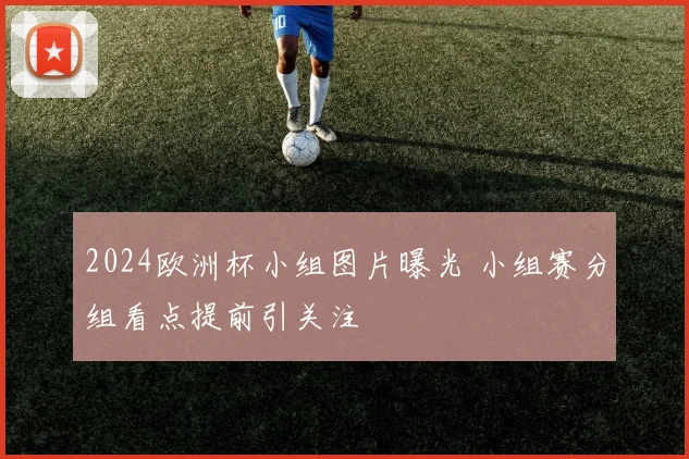 2024欧洲杯小组图片曝光 小组赛分组看点提前引关注