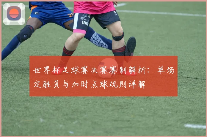 世界杯足球赛决赛赛制解析：单场定胜负与加时点球规则详解