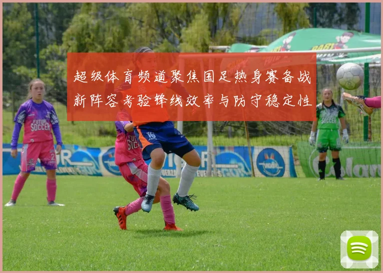 超级体育频道聚焦国足热身赛备战新阵容考验锋线效率与防守稳定性