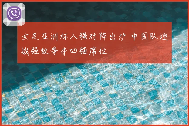 女足亚洲杯八强对阵出炉 中国队迎战强敌争夺四强席位