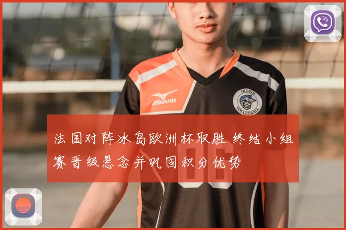 法国对阵冰岛欧洲杯取胜 终结小组赛晋级悬念并巩固积分优势