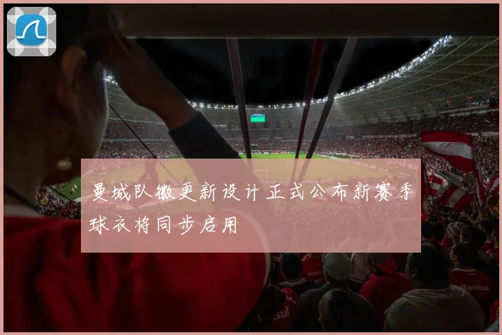 曼城队徽更新设计正式公布新赛季球衣将同步启用