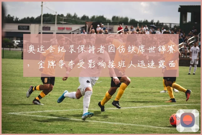 奥运会纪录保持者因伤缺席世锦赛，金牌争夺受影响接班人迅速露面