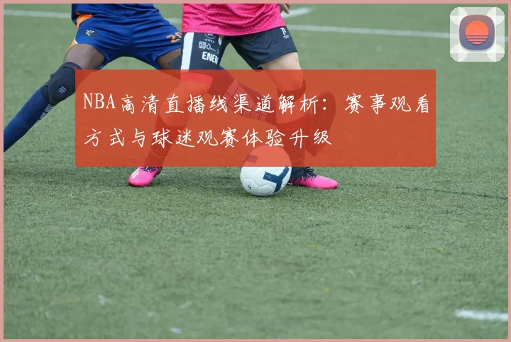 NBA高清直播线渠道解析：赛事观看方式与球迷观赛体验升级