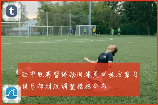 西甲联赛暂停期间球员训练方案与俱乐部财政调整措施公布