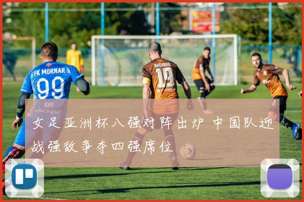 女足亚洲杯八强对阵出炉 中国队迎战强敌争夺四强席位