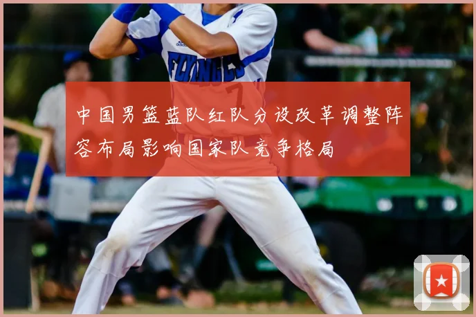 中国男篮蓝队红队分设改革调整阵容布局影响国家队竞争格局