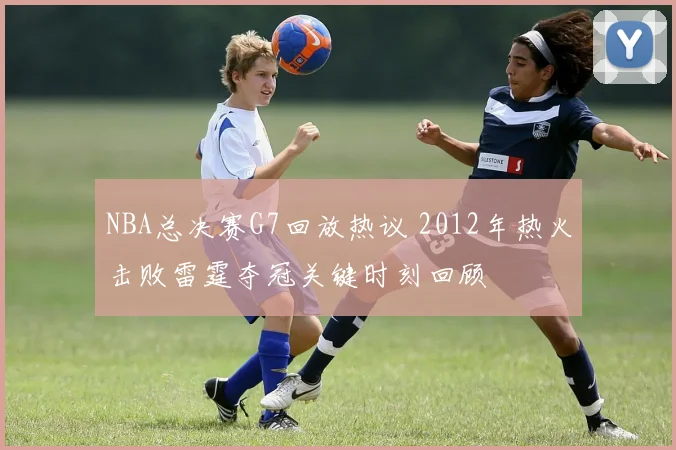 NBA总决赛G7回放热议 2012年热火击败雷霆夺冠关键时刻回顾