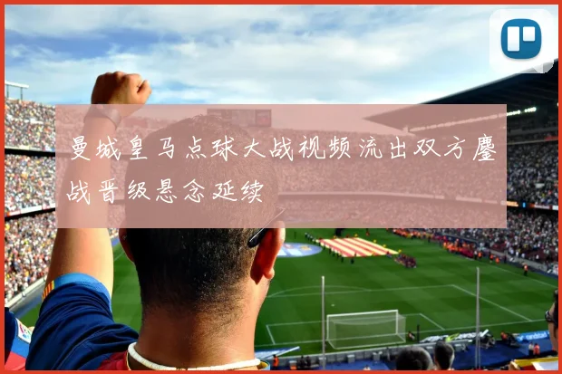 曼城皇马点球大战视频流出双方鏖战晋级悬念延续