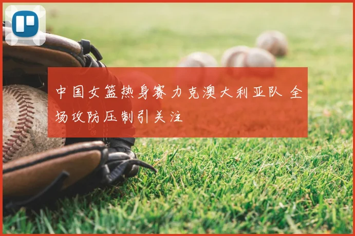 中国女篮热身赛力克澳大利亚队 全场攻防压制引关注