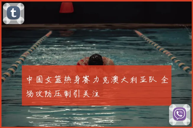 中国女篮热身赛力克澳大利亚队 全场攻防压制引关注