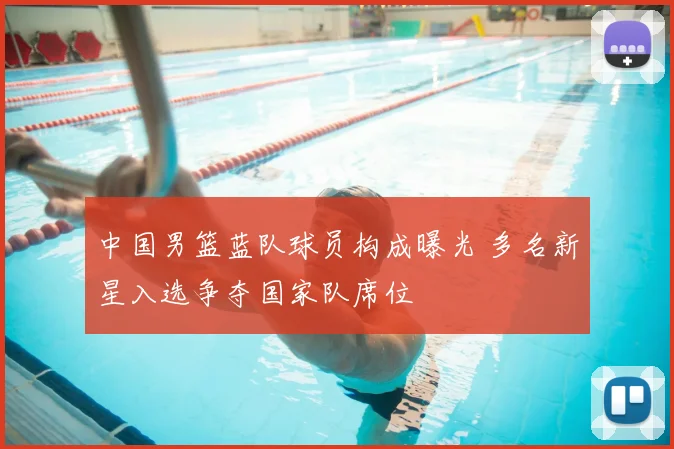 中国男篮蓝队球员构成曝光 多名新星入选争夺国家队席位