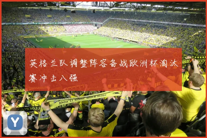 英格兰队调整阵容备战欧洲杯淘汰赛冲击八强