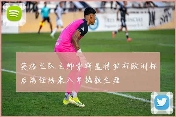 英格兰队主帅索斯盖特宣布欧洲杯后离任结束八年执教生涯