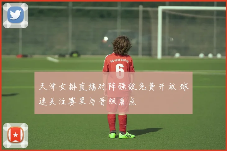 天津女排直播对阵强敌免费开放 球迷关注赛果与晋级看点