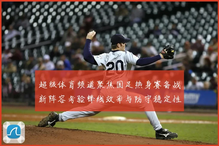 超级体育频道聚焦国足热身赛备战新阵容考验锋线效率与防守稳定性
