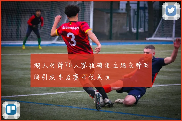 湖人对阵76人赛程确定主场交锋时间引发季后赛卡位关注