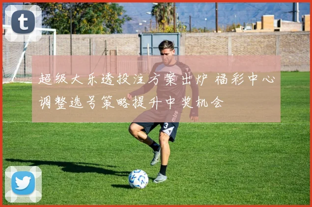 超级大乐透投注方案出炉 福彩中心调整选号策略提升中奖机会
