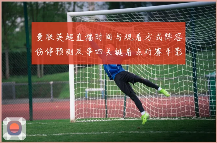 曼联英超直播时间与观看方式阵容伤停预测及争四关键看点对赛季影响