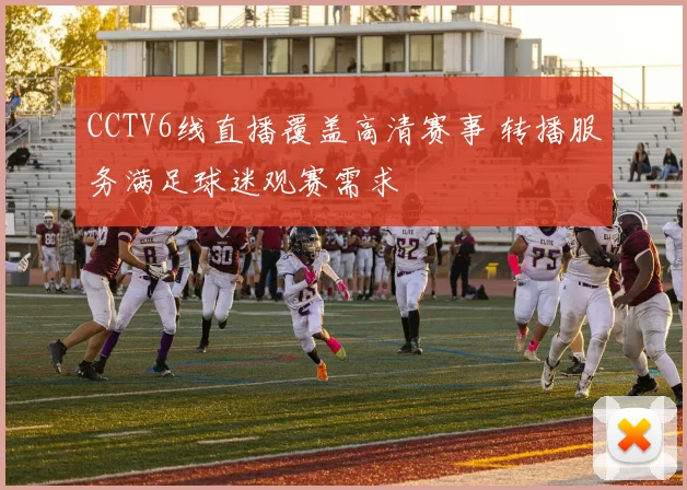CCTV6线直播覆盖高清赛事 转播服务满足球迷观赛需求