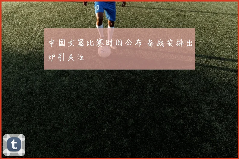 中国女篮比赛时间公布 备战安排出炉引关注
