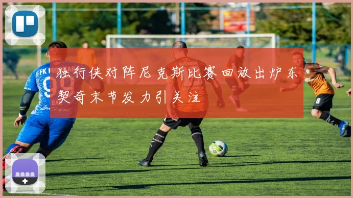 独行侠对阵尼克斯比赛回放出炉东契奇末节发力引关注