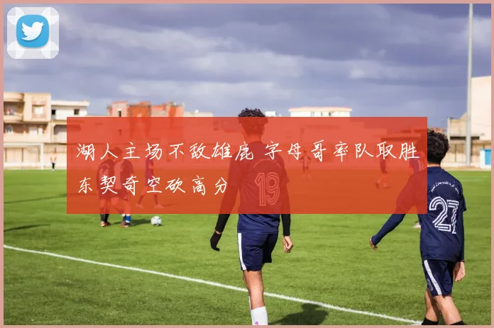 湖人主场不敌雄鹿 字母哥率队取胜东契奇空砍高分