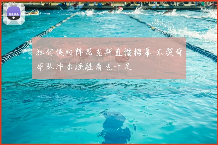 独行侠对阵尼克斯直播揭幕 东契奇率队冲击连胜看点十足