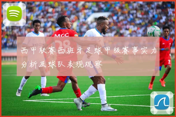 西甲联赛西班牙足球甲级赛事实力分析及球队表现观察