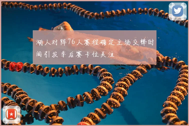 湖人对阵76人赛程确定主场交锋时间引发季后赛卡位关注
