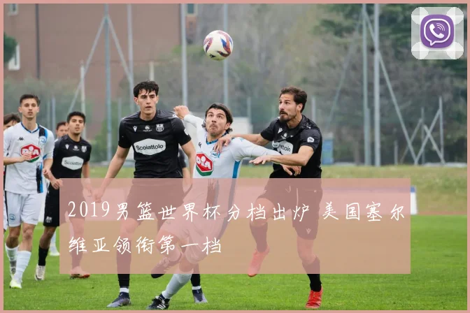 2019男篮世界杯分档出炉 美国塞尔维亚领衔第一档